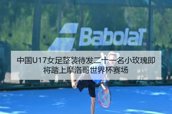 中国U17女足整装待发二十一名小玫瑰即将踏上摩洛哥世界杯赛场（mksports）
